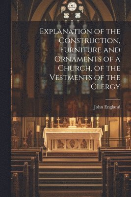 Explanation of the Construction, Furniture and Ornaments of a Church, of the Vestments of the Clergy 1