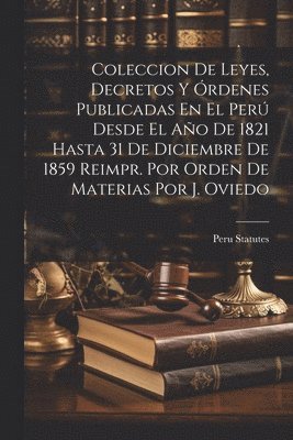 Coleccion De Leyes, Decretos Y rdenes Publicadas En El Per Desde El Ao De 1821 Hasta 31 De Diciembre De 1859 Reimpr. Por Orden De Materias Por J. Oviedo 1