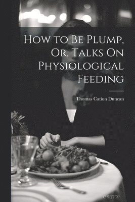 How to Be Plump, Or, Talks On Physiological Feeding 1