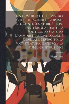 bokomslag Un Governo Utile, Ovvero, Considerazioni E Proposte Del Conte Senatore Filippo Linati Risguardanti La Politica, Lo Statuto, L'amministrazione Locale E Generale, L'esercito, La Magistratura, Il Clero