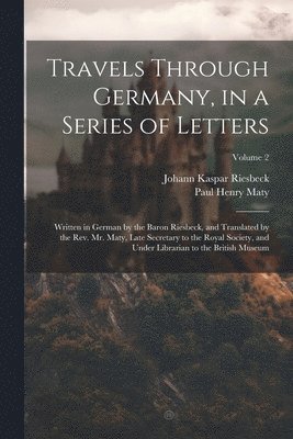 Travels Through Germany, in a Series of Letters; Written in German by the Baron Riesbeck, and Translated by the Rev. Mr. Maty, Late Secretary to the Royal Society, and Under Librarian to the British 1