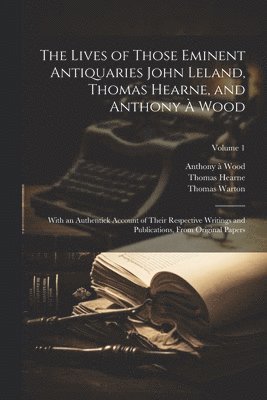 The Lives of Those Eminent Antiquaries John Leland, Thomas Hearne, and Anthony  Wood 1