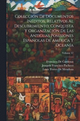 Coleccin De Documentos Inditos, Relativos Al Descubrimiento, Conquista Y Organizacin De Las Antiguas Posesiones Espaolas De Amrica Y Oceana; Volume 37 1