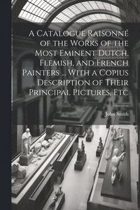 bokomslag A Catalogue Raisonn of the Works of the Most Eminent Dutch, Flemish, and French Painters ... With a Copius Description of Their Principal Pictures, Etc