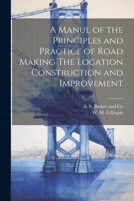 A Manul of the Principles and Practice of Road Making The Location Construction and Improvement 1