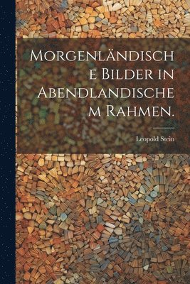 Morgenländische Bilder in Abendlandischem Rahmen.