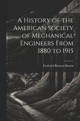 A History of the American Society of Mechanical Engineers From 1880 to 1915 1