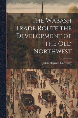 Johns Hopkins University - Wabash Trade Route the Development of the Old Northwest, Häftad