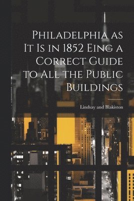 Philadelphia as it is in 1852 Eing a Correct Guide to all the Public Buildings 1