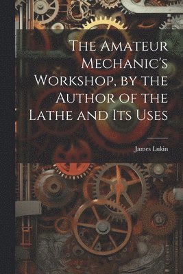 The Amateur Mechanic's Workshop, by the Author of the Lathe and Its Uses 1