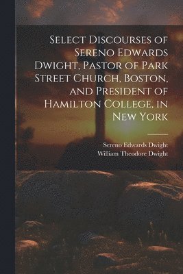Select Discourses of Sereno Edwards Dwight, Pastor of Park Street Church, Boston, and President of Hamilton College, in New York 1