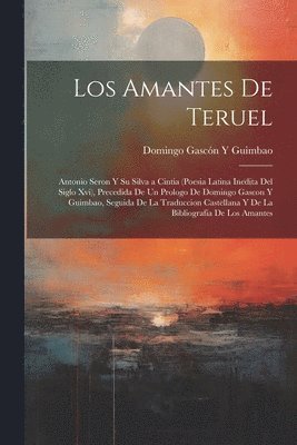 Amantes De Teruel; Antonio Seron Y Su Silva a Cintia (Poesia Latina Inedita Del Siglo Xvi), Precedida De Un Prologo De Domingo Gascon Y Guimbao, Seguida De La Traduccion Castellana Y De La Bibliografia De Los Amantes