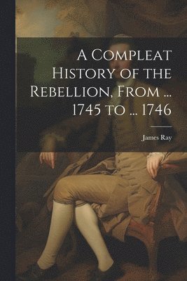 Compleat History of the Rebellion, From ... 1745 to ... 1746