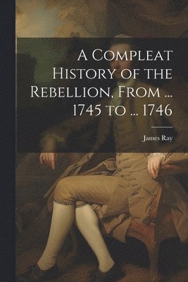 A Compleat History of the Rebellion, From ... 1745 to ... 1746 1