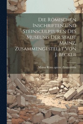 Die Rmischen Inschriften Und Steinsculpturen Des Museums Der Stadt Mainz, Zusammengestellt Von J. Becker 1