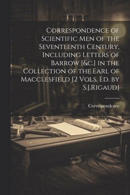 Correspondence of Scientific Men of the Seventeenth Century, Including Letters of Barrow [&c.] in the Collection of the Earl of Macclesfield [2 Vols. Ed. by S.J.Rigaud] 1