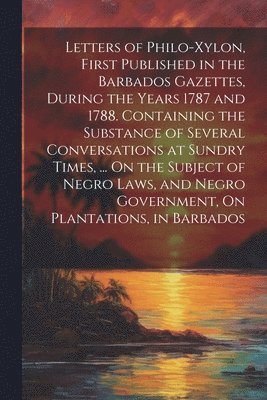bokomslag Letters of Philo-Xylon, First Published in the Barbados Gazettes, During the Years 1787 and 1788. Containing the Substance of Several Conversations at Sundry Times, ... On the Subject of Negro Laws...
