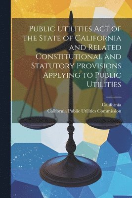 Public Utilities Act of the State of California and Related Constitutional and Statutory Provisions Applying to Public Utilities 1