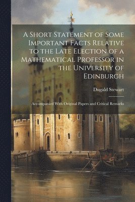 A Short Statement of Some Important Facts Relative to the Late Election of a Mathematical Professor in the University of Edinburgh 1