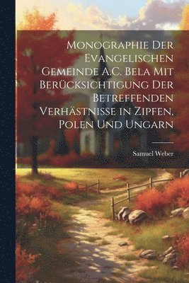 Samuel Weber - Monographie Der Evangelischen Gemeinde A.C. Bela Mit Berücksichtigung Der Betreffenden Verhästnisse in Zipfen, Polen Und Ungarn, Häftad