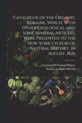 Samuel Latham Mitchill, Lyceum of Natural History (New York - Catalogue of the Organic Remains, Which, With Other Geological and Some Mineral Articles, Were Presented to the New-York Lyceum of Natural History, in August, 1826, Häftad