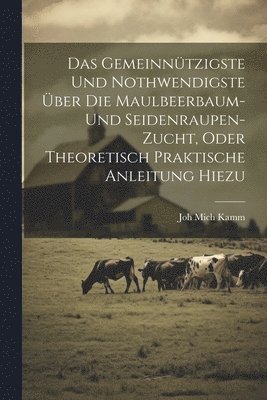 Das gemeinntzigste und nothwendigste ber die Maulbeerbaum- und Seidenraupen-Zucht, oder theoretisch praktische Anleitung hiezu 1