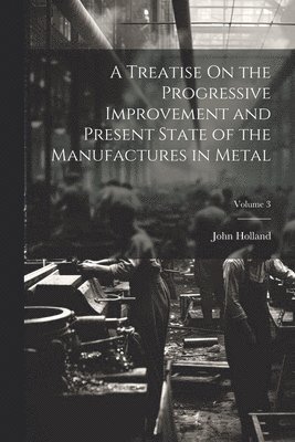 John Holland - Treatise On the Progressive Improvement and Present State of the Manufactures in Metal; Volume 3, Häftad