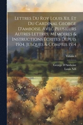 bokomslag Lettres Du Roy Louis Xii, Et Du Cardinal George D'amboise. Avec Plusieurs Autres Lettres, Mémoires & Instructions Écrites Depuis 1504, Jusques & Compris 1514; Volume 4