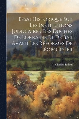 Essai Historique Sur Les Institutions Judiciaires Des Duchs De Lorraine Et De Bar Avant Les Rformes De Lopold Ier 1