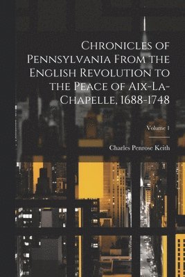 Chronicles of Pennsylvania From the English Revolution to the Peace of Aix-La-Chapelle, 1688-1748; Volume 1 1