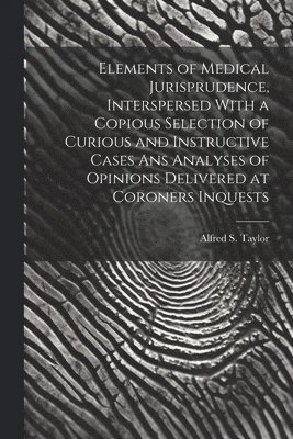 Elements of Medical Jurisprudence, Interspersed With a Copious Selection of Curious and Instructive Cases Ans Analyses of Opinions Delivered at Coroners Inquests 1