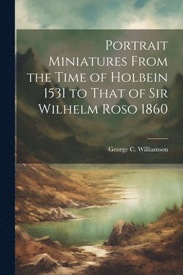 Portrait Miniatures From the Time of Holbein 1531 to That of Sir Wilhelm Roso 1860 1