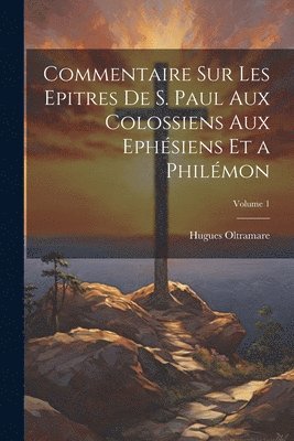 Commentaire Sur Les Epitres De S. Paul Aux Colossiens Aux Ephsiens Et a Philmon; Volume 1 1