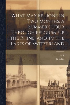 G T, G What - What May Be Done in Two Months. a Summer's Tour Through Belgium, Up the Rhine, and to the Lakes of Switzerland, Häftad