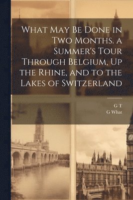 What May Be Done in Two Months. a Summer's Tour Through Belgium, Up the Rhine, and to the Lakes of Switzerland 1