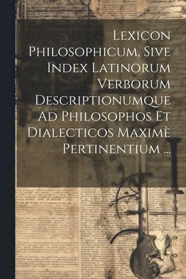 Lexicon Philosophicum, Sive Index Latinorum Verborum Descriptionumque Ad Philosophos Et Dialecticos Maxim Pertinentium ... 1