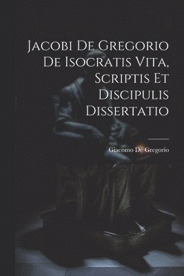 bokomslag Jacobi De Gregorio De Isocratis Vita, Scriptis Et Discipulis Dissertatio