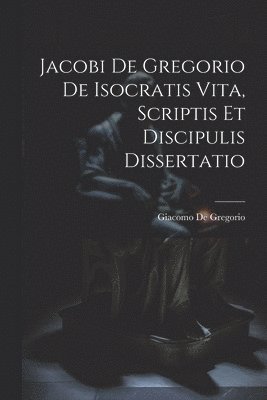 Jacobi De Gregorio De Isocratis Vita, Scriptis Et Discipulis Dissertatio 1
