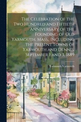 The Celebration of the two Hundred and Fiftieth Anniversary of the Founding of old Yarmouth, Mass., Including the Present Towns of Yarmouth and Dennis. September 1 and 3, 1889 1