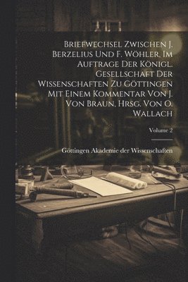 Briefwechsel zwischen J. Berzelius und F. Whler, im Auftrage der Knigl. Gesellschaft der Wissenschaften zu Gttingen mit einem Kommentar von J. Von Braun, hrsg. von O. Wallach; Volume 2 1