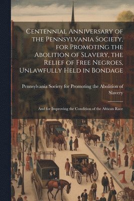 Centennial Anniversary of the Pennsylvania Society, for Promoting the Abolition of Slavery, the Relief of Free Negroes, Unlawfully Held in Bondage 1