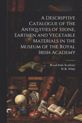 Royal Irish Academy, W R 1815-1876 Wilde, W. R. 1815-1876 Wilde, W R. 1815-1876 Wilde, W. R. Wilde - Descriptive Catalogue of the Antiquities of Stone, Earthen and Vegetable Materials in the Museum of the Royal Irish Academy, Häftad