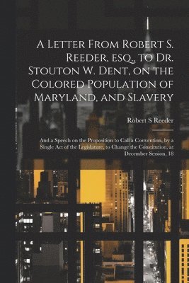 Robert S Reeder, Robert S. Reeder - Letter From Robert S. Reeder, esq., to Dr. Stouton W. Dent, on the Colored Population of Maryland, and Slavery; and a Speech on the Proposition to Call a Convention, by a Single act of the Legislature, to Change the Constitution, at December Session, 18, Häftad