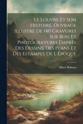 Le Louvre et son histoire. Ouvrage illustr de 140 gravures sur bois et photogravures daprs des dessins, des plans et des estampes de l poque 1