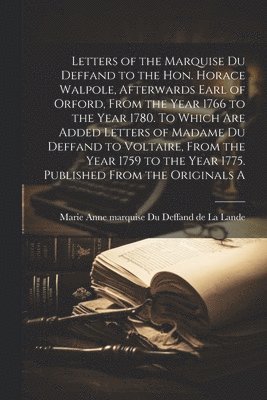 Letters of the Marquise Du Deffand to the Hon. Horace Walpole, afterwards Earl of Orford, from the year 1766 to the year 1780. To which are added letters of Madame Du Deffand to Voltaire, from the year 1759 to the year 1775. Published from the originals a