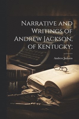 Narrative and Writings of Andrew Jackson, of Kentucky; 1