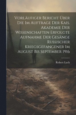 Vorlufiger Bericht ber die im Auftrage der Kais. Akademie der Wissenschaften erfolgte Aufnahme der Gesnge russischer Kriegsgefangener im August bis September 1916 1