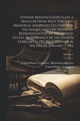 Stephen Benton Elkins (late a Senator From West Virginia) Memorial Addresses Delivered in the Senate and the House of Representatives of the United States. Proceedings in the Senate, February 11, 1911. Proceedings in the House, January 7, 1912; Volume 2