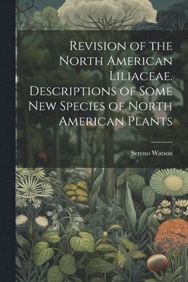 Sereno Watson - Revision of the North American Liliaceae. Descriptions of Some new Species of North American Plants, Häftad