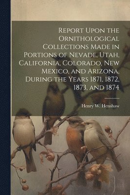 Report Upon the Ornithological Collections Made in Portions of Nevade, Utah, California, Colorado, New Mexico, and Arizona, During the Years 1871, 1872, 1873, and 1874 1